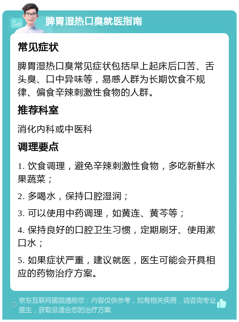 脾胃湿热口臭就医指南 常见症状 脾胃湿热口臭常见症状包括早上起床后口苦、舌头臭、口中异味等，易感人群为长期饮食不规律、偏食辛辣刺激性食物的人群。 推荐科室 消化内科或中医科 调理要点 1. 饮食调理，避免辛辣刺激性食物，多吃新鲜水果蔬菜； 2. 多喝水，保持口腔湿润； 3. 可以使用中药调理，如黄连、黄芩等； 4. 保持良好的口腔卫生习惯，定期刷牙、使用漱口水； 5. 如果症状严重，建议就医，医生可能会开具相应的药物治疗方案。