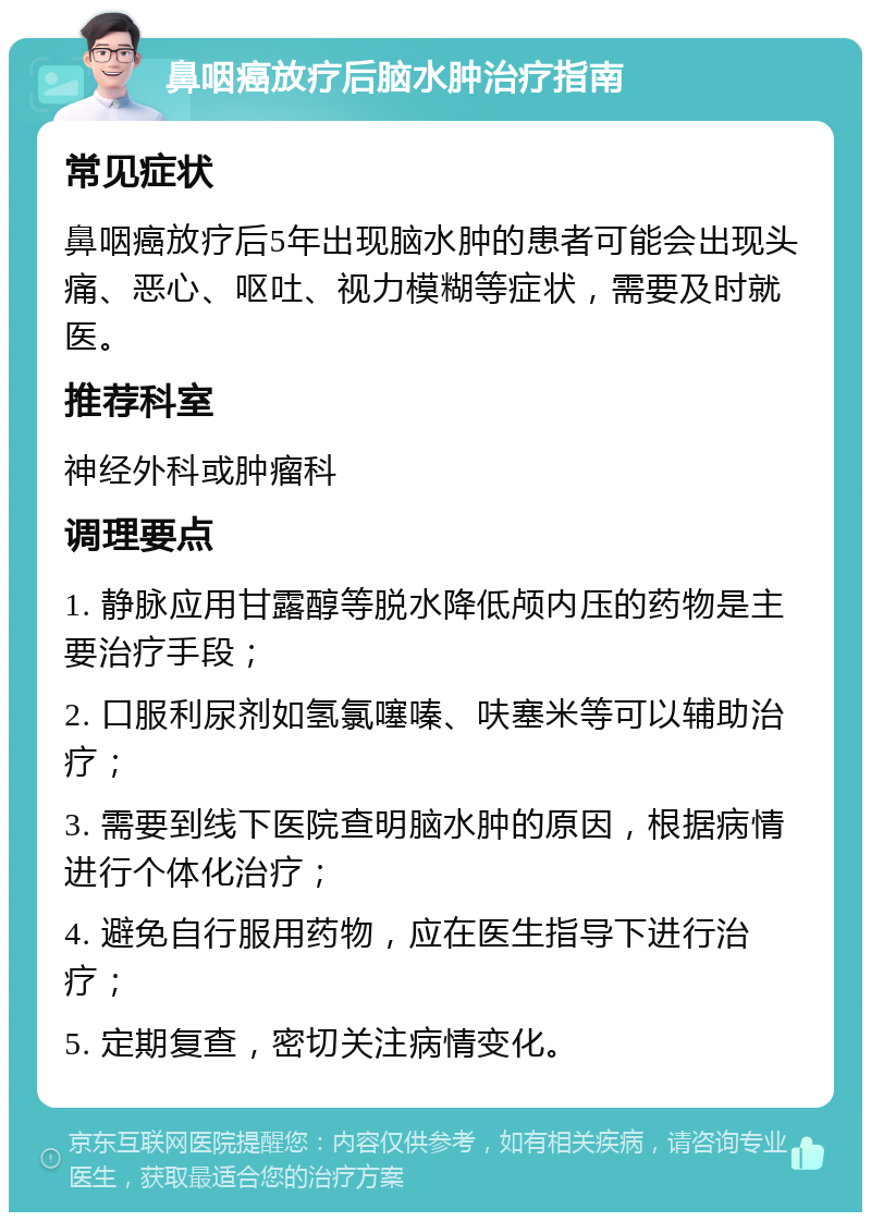 鼻咽癌放疗后脑水肿治疗指南 常见症状 鼻咽癌放疗后5年出现脑水肿的患者可能会出现头痛、恶心、呕吐、视力模糊等症状，需要及时就医。 推荐科室 神经外科或肿瘤科 调理要点 1. 静脉应用甘露醇等脱水降低颅内压的药物是主要治疗手段； 2. 口服利尿剂如氢氯噻嗪、呋塞米等可以辅助治疗； 3. 需要到线下医院查明脑水肿的原因，根据病情进行个体化治疗； 4. 避免自行服用药物，应在医生指导下进行治疗； 5. 定期复查，密切关注病情变化。