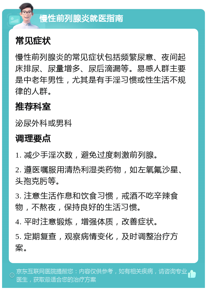 慢性前列腺炎就医指南 常见症状 慢性前列腺炎的常见症状包括频繁尿意、夜间起床排尿、尿量增多、尿后滴漏等。易感人群主要是中老年男性，尤其是有手淫习惯或性生活不规律的人群。 推荐科室 泌尿外科或男科 调理要点 1. 减少手淫次数，避免过度刺激前列腺。 2. 遵医嘱服用清热利湿类药物，如左氧氟沙星、头孢克肟等。 3. 注意生活作息和饮食习惯，戒酒不吃辛辣食物，不熬夜，保持良好的生活习惯。 4. 平时注意锻炼，增强体质，改善症状。 5. 定期复查，观察病情变化，及时调整治疗方案。