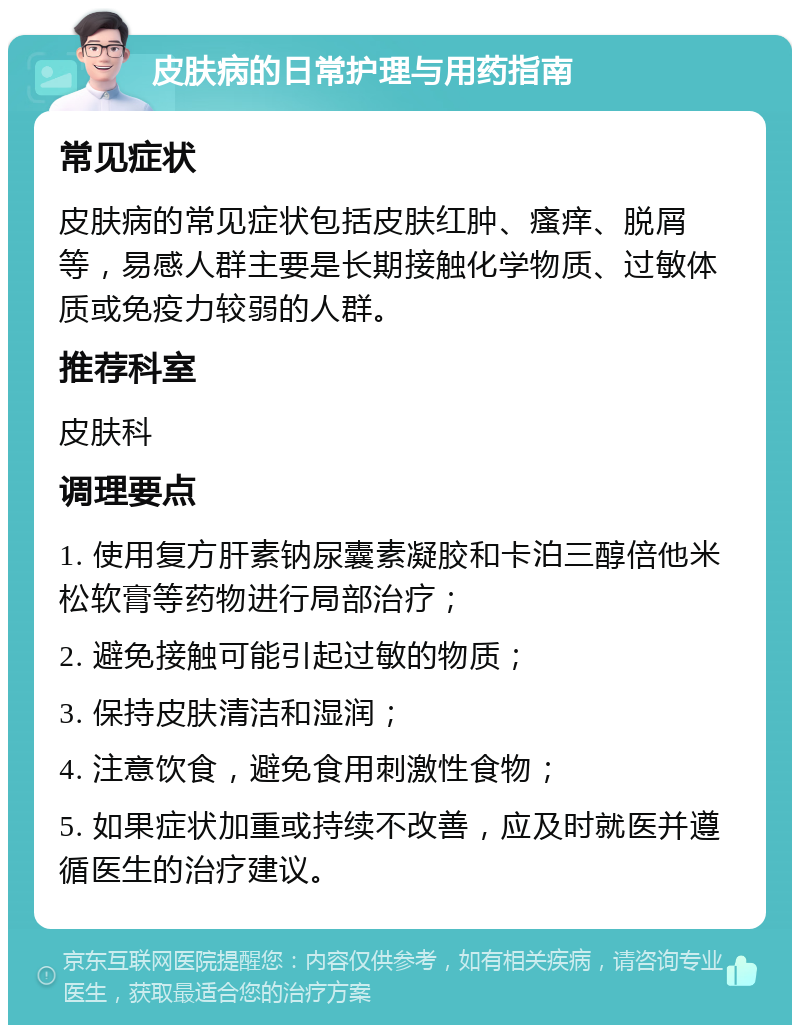 皮肤病的日常护理与用药指南 常见症状 皮肤病的常见症状包括皮肤红肿、瘙痒、脱屑等，易感人群主要是长期接触化学物质、过敏体质或免疫力较弱的人群。 推荐科室 皮肤科 调理要点 1. 使用复方肝素钠尿囊素凝胶和卡泊三醇倍他米松软膏等药物进行局部治疗； 2. 避免接触可能引起过敏的物质； 3. 保持皮肤清洁和湿润； 4. 注意饮食，避免食用刺激性食物； 5. 如果症状加重或持续不改善，应及时就医并遵循医生的治疗建议。