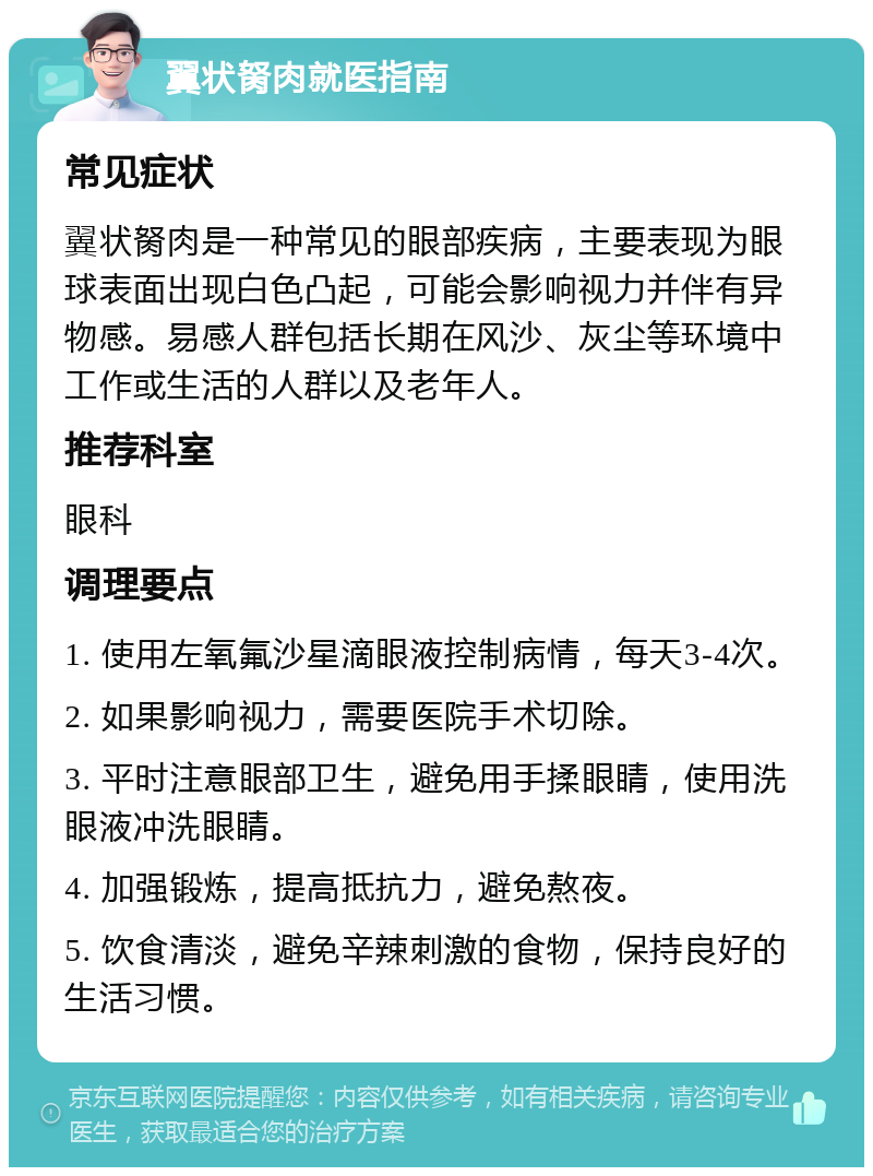 翼状胬肉就医指南 常见症状 翼状胬肉是一种常见的眼部疾病，主要表现为眼球表面出现白色凸起，可能会影响视力并伴有异物感。易感人群包括长期在风沙、灰尘等环境中工作或生活的人群以及老年人。 推荐科室 眼科 调理要点 1. 使用左氧氟沙星滴眼液控制病情，每天3-4次。 2. 如果影响视力，需要医院手术切除。 3. 平时注意眼部卫生，避免用手揉眼睛，使用洗眼液冲洗眼睛。 4. 加强锻炼，提高抵抗力，避免熬夜。 5. 饮食清淡，避免辛辣刺激的食物，保持良好的生活习惯。