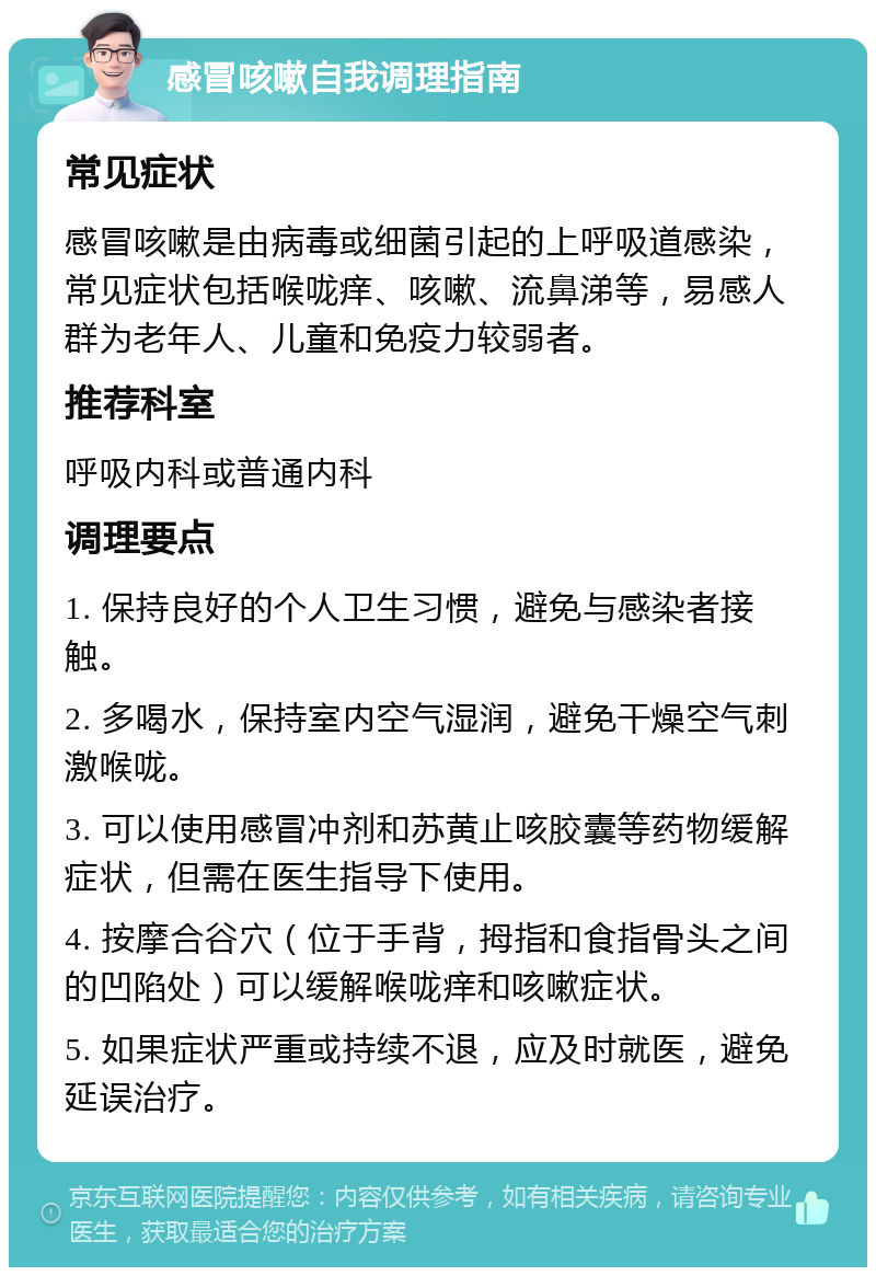 感冒咳嗽自我调理指南 常见症状 感冒咳嗽是由病毒或细菌引起的上呼吸道感染，常见症状包括喉咙痒、咳嗽、流鼻涕等，易感人群为老年人、儿童和免疫力较弱者。 推荐科室 呼吸内科或普通内科 调理要点 1. 保持良好的个人卫生习惯，避免与感染者接触。 2. 多喝水，保持室内空气湿润，避免干燥空气刺激喉咙。 3. 可以使用感冒冲剂和苏黄止咳胶囊等药物缓解症状，但需在医生指导下使用。 4. 按摩合谷穴（位于手背，拇指和食指骨头之间的凹陷处）可以缓解喉咙痒和咳嗽症状。 5. 如果症状严重或持续不退，应及时就医，避免延误治疗。