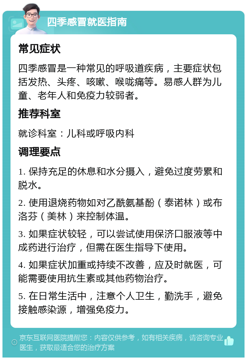 四季感冒就医指南 常见症状 四季感冒是一种常见的呼吸道疾病，主要症状包括发热、头疼、咳嗽、喉咙痛等。易感人群为儿童、老年人和免疫力较弱者。 推荐科室 就诊科室：儿科或呼吸内科 调理要点 1. 保持充足的休息和水分摄入，避免过度劳累和脱水。 2. 使用退烧药物如对乙酰氨基酚（泰诺林）或布洛芬（美林）来控制体温。 3. 如果症状较轻，可以尝试使用保济口服液等中成药进行治疗，但需在医生指导下使用。 4. 如果症状加重或持续不改善，应及时就医，可能需要使用抗生素或其他药物治疗。 5. 在日常生活中，注意个人卫生，勤洗手，避免接触感染源，增强免疫力。