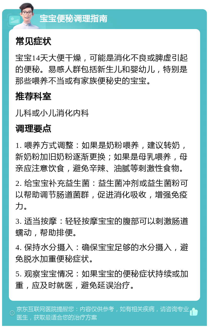 宝宝便秘调理指南 常见症状 宝宝14天大便干燥，可能是消化不良或脾虚引起的便秘。易感人群包括新生儿和婴幼儿，特别是那些喂养不当或有家族便秘史的宝宝。 推荐科室 儿科或小儿消化内科 调理要点 1. 喂养方式调整：如果是奶粉喂养，建议转奶，新奶粉加旧奶粉逐渐更换；如果是母乳喂养，母亲应注意饮食，避免辛辣、油腻等刺激性食物。 2. 给宝宝补充益生菌：益生菌冲剂或益生菌粉可以帮助调节肠道菌群，促进消化吸收，增强免疫力。 3. 适当按摩：轻轻按摩宝宝的腹部可以刺激肠道蠕动，帮助排便。 4. 保持水分摄入：确保宝宝足够的水分摄入，避免脱水加重便秘症状。 5. 观察宝宝情况：如果宝宝的便秘症状持续或加重，应及时就医，避免延误治疗。