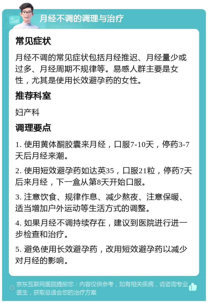 月经不调的调理与治疗 常见症状 月经不调的常见症状包括月经推迟、月经量少或过多、月经周期不规律等。易感人群主要是女性，尤其是使用长效避孕药的女性。 推荐科室 妇产科 调理要点 1. 使用黄体酮胶囊来月经，口服7-10天，停药3-7天后月经来潮。 2. 使用短效避孕药如达英35，口服21粒，停药7天后来月经，下一盒从第8天开始口服。 3. 注意饮食、规律作息、减少熬夜、注意保暖、适当增加户外运动等生活方式的调整。 4. 如果月经不调持续存在，建议到医院进行进一步检查和治疗。 5. 避免使用长效避孕药，改用短效避孕药以减少对月经的影响。