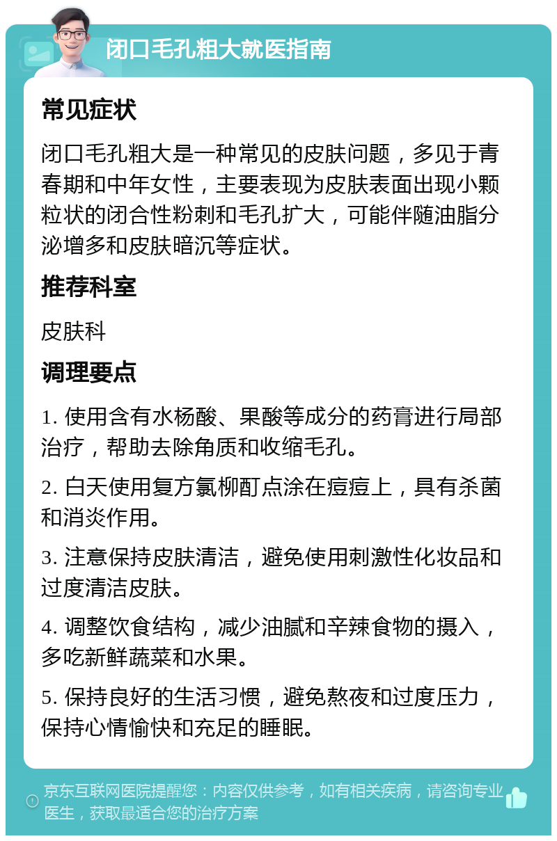 闭口毛孔粗大就医指南 常见症状 闭口毛孔粗大是一种常见的皮肤问题，多见于青春期和中年女性，主要表现为皮肤表面出现小颗粒状的闭合性粉刺和毛孔扩大，可能伴随油脂分泌增多和皮肤暗沉等症状。 推荐科室 皮肤科 调理要点 1. 使用含有水杨酸、果酸等成分的药膏进行局部治疗，帮助去除角质和收缩毛孔。 2. 白天使用复方氯柳酊点涂在痘痘上，具有杀菌和消炎作用。 3. 注意保持皮肤清洁，避免使用刺激性化妆品和过度清洁皮肤。 4. 调整饮食结构，减少油腻和辛辣食物的摄入，多吃新鲜蔬菜和水果。 5. 保持良好的生活习惯，避免熬夜和过度压力，保持心情愉快和充足的睡眠。