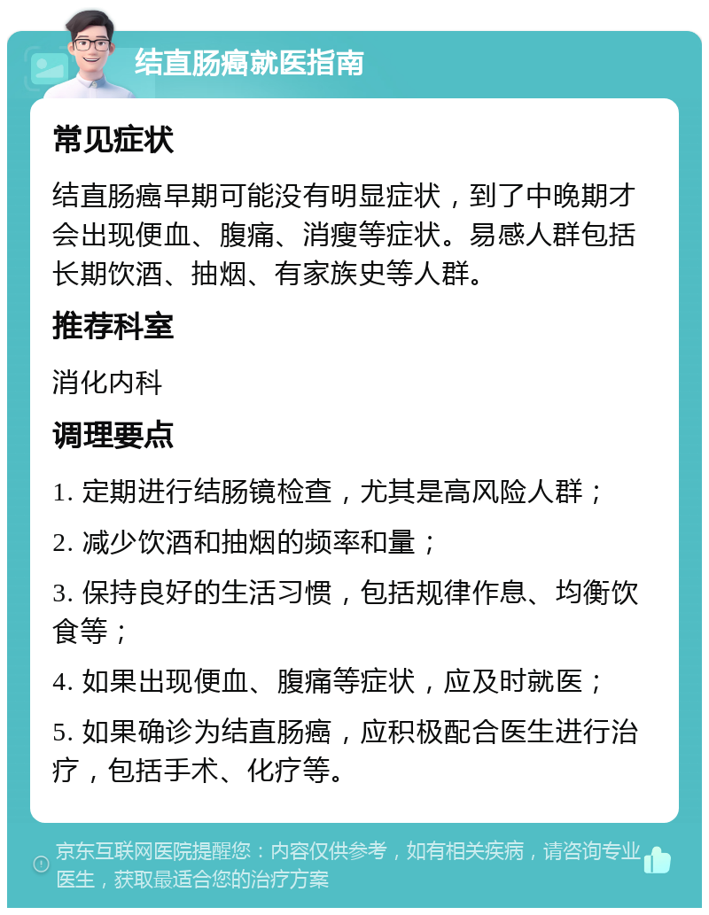 结直肠癌就医指南 常见症状 结直肠癌早期可能没有明显症状，到了中晚期才会出现便血、腹痛、消瘦等症状。易感人群包括长期饮酒、抽烟、有家族史等人群。 推荐科室 消化内科 调理要点 1. 定期进行结肠镜检查，尤其是高风险人群； 2. 减少饮酒和抽烟的频率和量； 3. 保持良好的生活习惯，包括规律作息、均衡饮食等； 4. 如果出现便血、腹痛等症状，应及时就医； 5. 如果确诊为结直肠癌，应积极配合医生进行治疗，包括手术、化疗等。