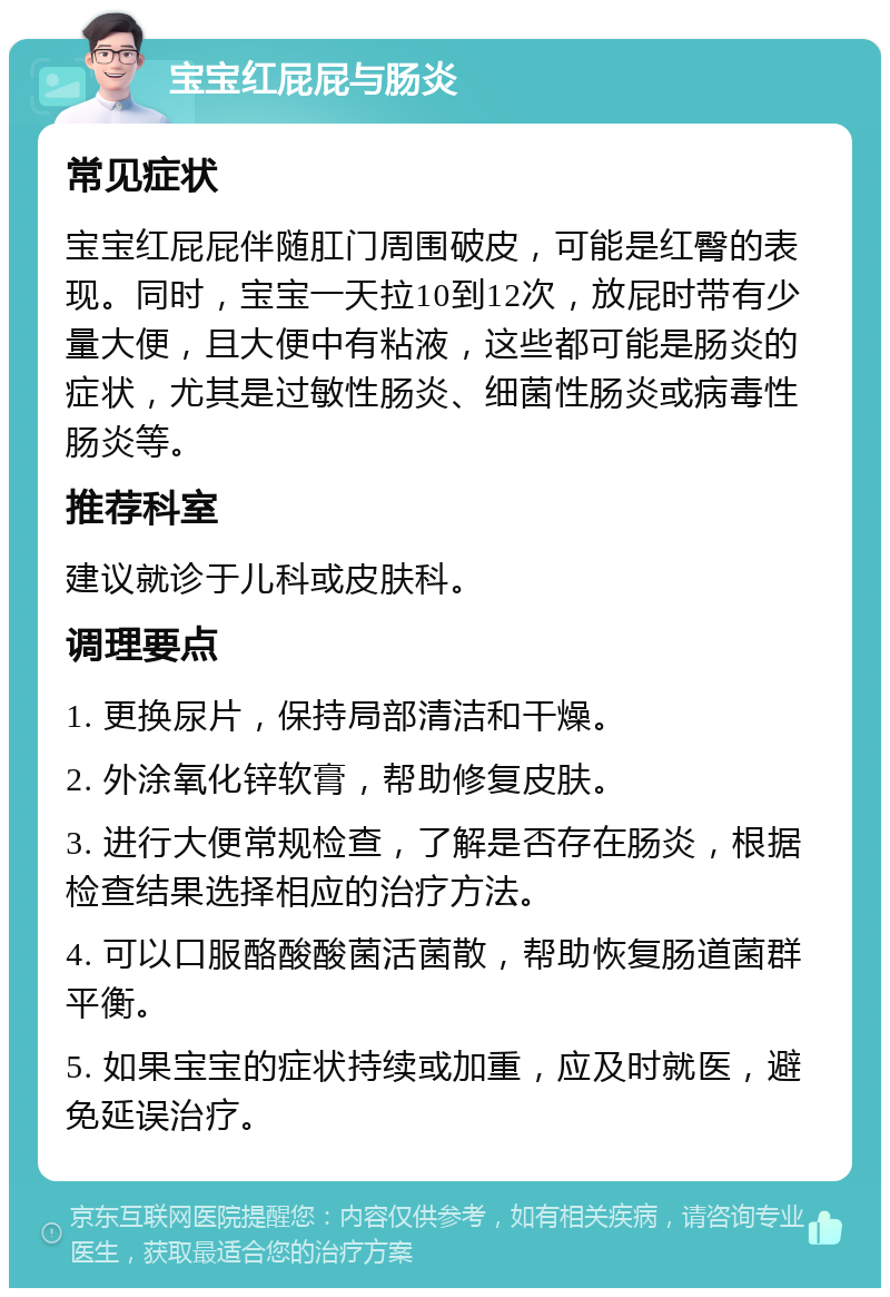 宝宝红屁屁与肠炎 常见症状 宝宝红屁屁伴随肛门周围破皮，可能是红臀的表现。同时，宝宝一天拉10到12次，放屁时带有少量大便，且大便中有粘液，这些都可能是肠炎的症状，尤其是过敏性肠炎、细菌性肠炎或病毒性肠炎等。 推荐科室 建议就诊于儿科或皮肤科。 调理要点 1. 更换尿片，保持局部清洁和干燥。 2. 外涂氧化锌软膏，帮助修复皮肤。 3. 进行大便常规检查，了解是否存在肠炎，根据检查结果选择相应的治疗方法。 4. 可以口服酪酸酸菌活菌散，帮助恢复肠道菌群平衡。 5. 如果宝宝的症状持续或加重，应及时就医，避免延误治疗。