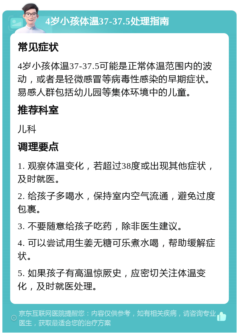 4岁小孩体温37-37.5处理指南 常见症状 4岁小孩体温37-37.5可能是正常体温范围内的波动，或者是轻微感冒等病毒性感染的早期症状。易感人群包括幼儿园等集体环境中的儿童。 推荐科室 儿科 调理要点 1. 观察体温变化，若超过38度或出现其他症状，及时就医。 2. 给孩子多喝水，保持室内空气流通，避免过度包裹。 3. 不要随意给孩子吃药，除非医生建议。 4. 可以尝试用生姜无糖可乐煮水喝，帮助缓解症状。 5. 如果孩子有高温惊厥史，应密切关注体温变化，及时就医处理。