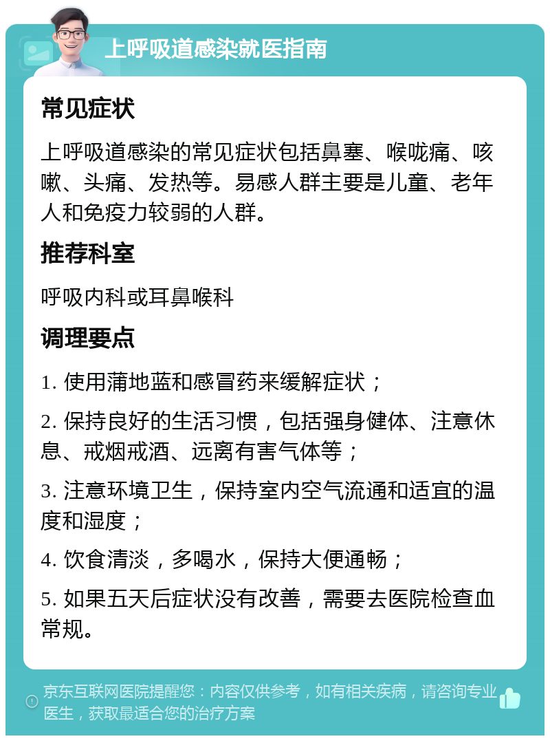 上呼吸道感染就医指南 常见症状 上呼吸道感染的常见症状包括鼻塞、喉咙痛、咳嗽、头痛、发热等。易感人群主要是儿童、老年人和免疫力较弱的人群。 推荐科室 呼吸内科或耳鼻喉科 调理要点 1. 使用蒲地蓝和感冒药来缓解症状； 2. 保持良好的生活习惯，包括强身健体、注意休息、戒烟戒酒、远离有害气体等； 3. 注意环境卫生，保持室内空气流通和适宜的温度和湿度； 4. 饮食清淡，多喝水，保持大便通畅； 5. 如果五天后症状没有改善，需要去医院检查血常规。