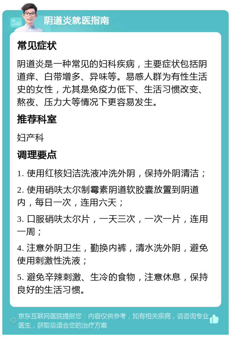 阴道炎就医指南 常见症状 阴道炎是一种常见的妇科疾病，主要症状包括阴道痒、白带增多、异味等。易感人群为有性生活史的女性，尤其是免疫力低下、生活习惯改变、熬夜、压力大等情况下更容易发生。 推荐科室 妇产科 调理要点 1. 使用红核妇洁洗液冲洗外阴，保持外阴清洁； 2. 使用硝呋太尔制霉素阴道软胶囊放置到阴道内，每日一次，连用六天； 3. 口服硝呋太尔片，一天三次，一次一片，连用一周； 4. 注意外阴卫生，勤换内裤，清水洗外阴，避免使用刺激性洗液； 5. 避免辛辣刺激、生冷的食物，注意休息，保持良好的生活习惯。