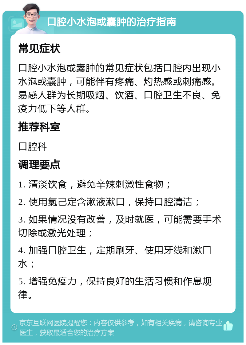 口腔小水泡或囊肿的治疗指南 常见症状 口腔小水泡或囊肿的常见症状包括口腔内出现小水泡或囊肿，可能伴有疼痛、灼热感或刺痛感。易感人群为长期吸烟、饮酒、口腔卫生不良、免疫力低下等人群。 推荐科室 口腔科 调理要点 1. 清淡饮食，避免辛辣刺激性食物； 2. 使用氯己定含漱液漱口，保持口腔清洁； 3. 如果情况没有改善，及时就医，可能需要手术切除或激光处理； 4. 加强口腔卫生，定期刷牙、使用牙线和漱口水； 5. 增强免疫力，保持良好的生活习惯和作息规律。