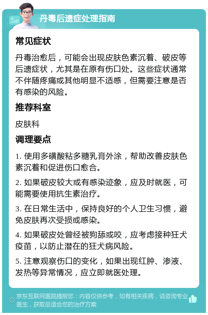 丹毒后遗症处理指南 常见症状 丹毒治愈后，可能会出现皮肤色素沉着、破皮等后遗症状，尤其是在原有伤口处。这些症状通常不伴随疼痛或其他明显不适感，但需要注意是否有感染的风险。 推荐科室 皮肤科 调理要点 1. 使用多磺酸粘多糖乳膏外涂，帮助改善皮肤色素沉着和促进伤口愈合。 2. 如果破皮较大或有感染迹象，应及时就医，可能需要使用抗生素治疗。 3. 在日常生活中，保持良好的个人卫生习惯，避免皮肤再次受损或感染。 4. 如果破皮处曾经被狗舔或咬，应考虑接种狂犬疫苗，以防止潜在的狂犬病风险。 5. 注意观察伤口的变化，如果出现红肿、渗液、发热等异常情况，应立即就医处理。