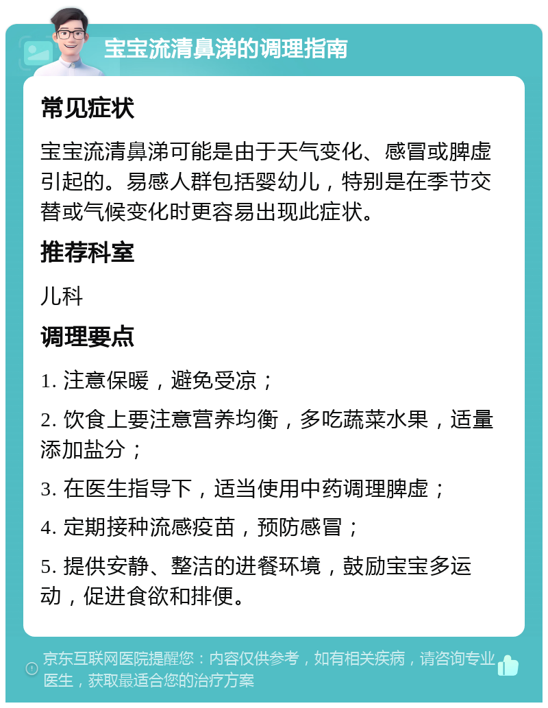 宝宝流清鼻涕的调理指南 常见症状 宝宝流清鼻涕可能是由于天气变化、感冒或脾虚引起的。易感人群包括婴幼儿，特别是在季节交替或气候变化时更容易出现此症状。 推荐科室 儿科 调理要点 1. 注意保暖，避免受凉； 2. 饮食上要注意营养均衡，多吃蔬菜水果，适量添加盐分； 3. 在医生指导下，适当使用中药调理脾虚； 4. 定期接种流感疫苗，预防感冒； 5. 提供安静、整洁的进餐环境，鼓励宝宝多运动，促进食欲和排便。