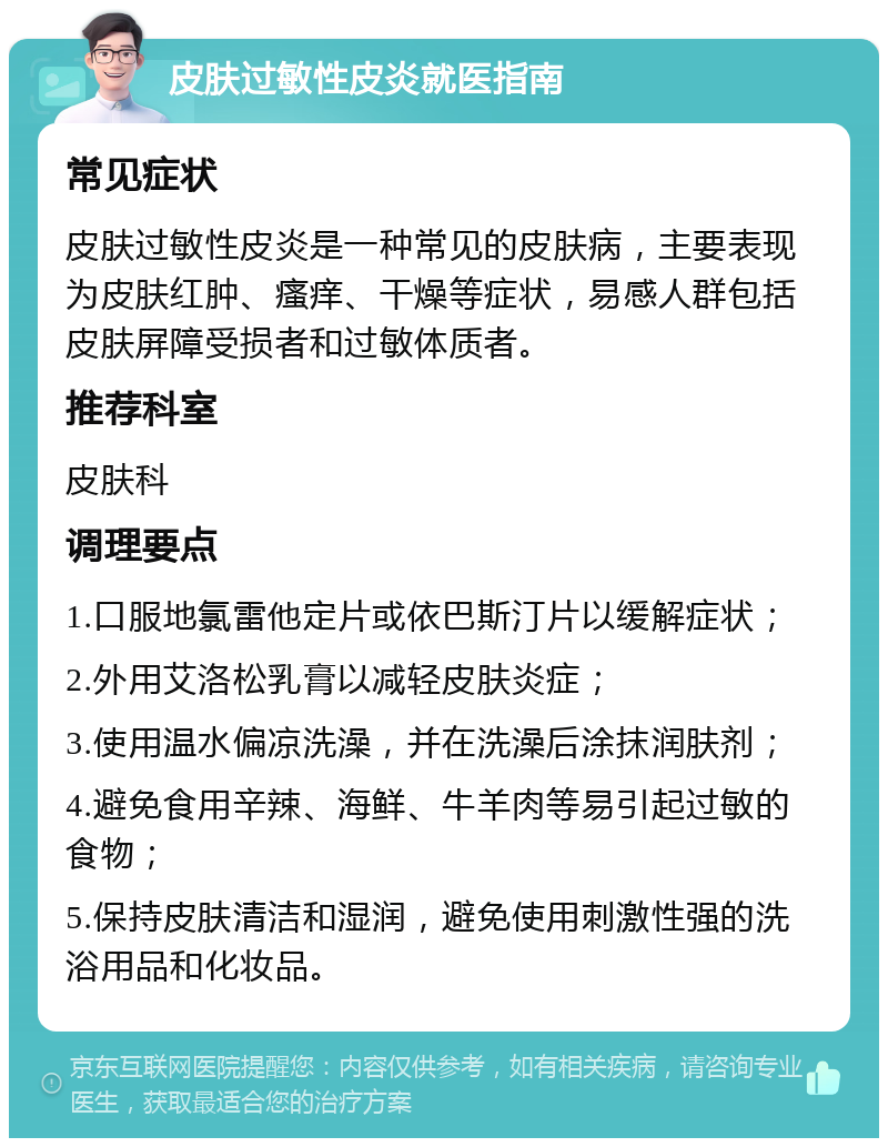 皮肤过敏性皮炎就医指南 常见症状 皮肤过敏性皮炎是一种常见的皮肤病，主要表现为皮肤红肿、瘙痒、干燥等症状，易感人群包括皮肤屏障受损者和过敏体质者。 推荐科室 皮肤科 调理要点 1.口服地氯雷他定片或依巴斯汀片以缓解症状； 2.外用艾洛松乳膏以减轻皮肤炎症； 3.使用温水偏凉洗澡，并在洗澡后涂抹润肤剂； 4.避免食用辛辣、海鲜、牛羊肉等易引起过敏的食物； 5.保持皮肤清洁和湿润，避免使用刺激性强的洗浴用品和化妆品。