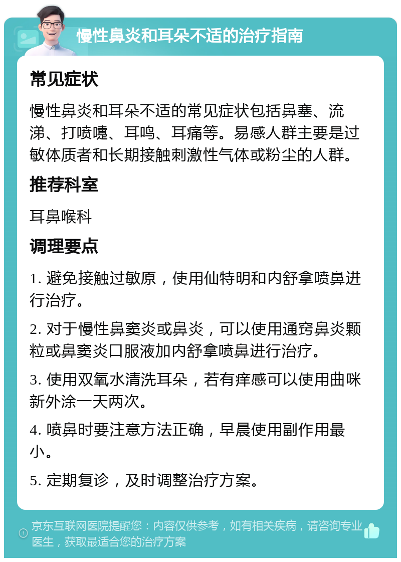 慢性鼻炎和耳朵不适的治疗指南 常见症状 慢性鼻炎和耳朵不适的常见症状包括鼻塞、流涕、打喷嚏、耳鸣、耳痛等。易感人群主要是过敏体质者和长期接触刺激性气体或粉尘的人群。 推荐科室 耳鼻喉科 调理要点 1. 避免接触过敏原，使用仙特明和内舒拿喷鼻进行治疗。 2. 对于慢性鼻窦炎或鼻炎，可以使用通窍鼻炎颗粒或鼻窦炎口服液加内舒拿喷鼻进行治疗。 3. 使用双氧水清洗耳朵，若有痒感可以使用曲咪新外涂一天两次。 4. 喷鼻时要注意方法正确，早晨使用副作用最小。 5. 定期复诊，及时调整治疗方案。