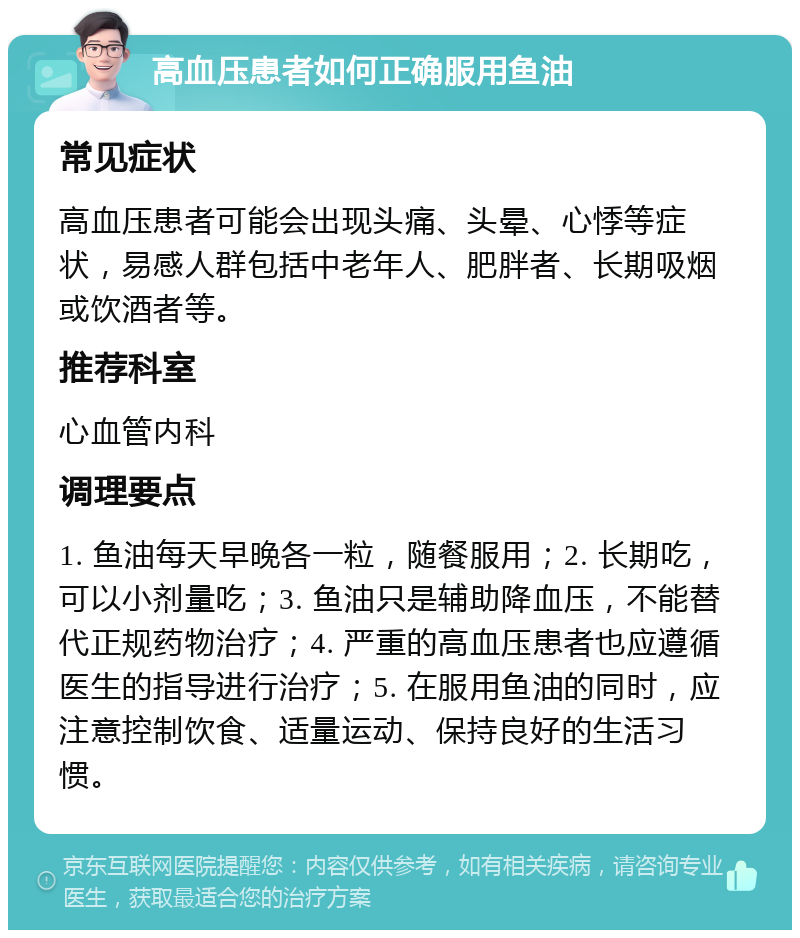 高血压患者如何正确服用鱼油 常见症状 高血压患者可能会出现头痛、头晕、心悸等症状，易感人群包括中老年人、肥胖者、长期吸烟或饮酒者等。 推荐科室 心血管内科 调理要点 1. 鱼油每天早晚各一粒，随餐服用；2. 长期吃，可以小剂量吃；3. 鱼油只是辅助降血压，不能替代正规药物治疗；4. 严重的高血压患者也应遵循医生的指导进行治疗；5. 在服用鱼油的同时，应注意控制饮食、适量运动、保持良好的生活习惯。