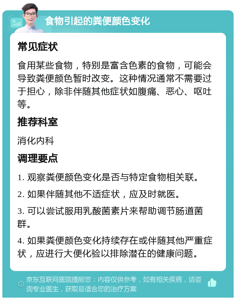 食物引起的粪便颜色变化 常见症状 食用某些食物，特别是富含色素的食物，可能会导致粪便颜色暂时改变。这种情况通常不需要过于担心，除非伴随其他症状如腹痛、恶心、呕吐等。 推荐科室 消化内科 调理要点 1. 观察粪便颜色变化是否与特定食物相关联。 2. 如果伴随其他不适症状，应及时就医。 3. 可以尝试服用乳酸菌素片来帮助调节肠道菌群。 4. 如果粪便颜色变化持续存在或伴随其他严重症状，应进行大便化验以排除潜在的健康问题。