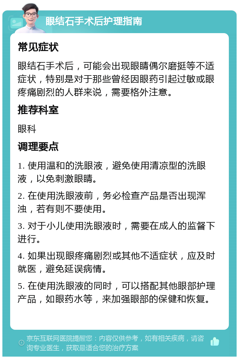 眼结石手术后护理指南 常见症状 眼结石手术后，可能会出现眼睛偶尔磨挺等不适症状，特别是对于那些曾经因眼药引起过敏或眼疼痛剧烈的人群来说，需要格外注意。 推荐科室 眼科 调理要点 1. 使用温和的洗眼液，避免使用清凉型的洗眼液，以免刺激眼睛。 2. 在使用洗眼液前，务必检查产品是否出现浑浊，若有则不要使用。 3. 对于小儿使用洗眼液时，需要在成人的监督下进行。 4. 如果出现眼疼痛剧烈或其他不适症状，应及时就医，避免延误病情。 5. 在使用洗眼液的同时，可以搭配其他眼部护理产品，如眼药水等，来加强眼部的保健和恢复。