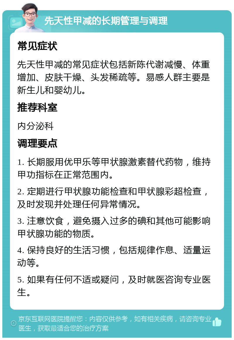 先天性甲减的长期管理与调理 常见症状 先天性甲减的常见症状包括新陈代谢减慢、体重增加、皮肤干燥、头发稀疏等。易感人群主要是新生儿和婴幼儿。 推荐科室 内分泌科 调理要点 1. 长期服用优甲乐等甲状腺激素替代药物，维持甲功指标在正常范围内。 2. 定期进行甲状腺功能检查和甲状腺彩超检查，及时发现并处理任何异常情况。 3. 注意饮食，避免摄入过多的碘和其他可能影响甲状腺功能的物质。 4. 保持良好的生活习惯，包括规律作息、适量运动等。 5. 如果有任何不适或疑问，及时就医咨询专业医生。