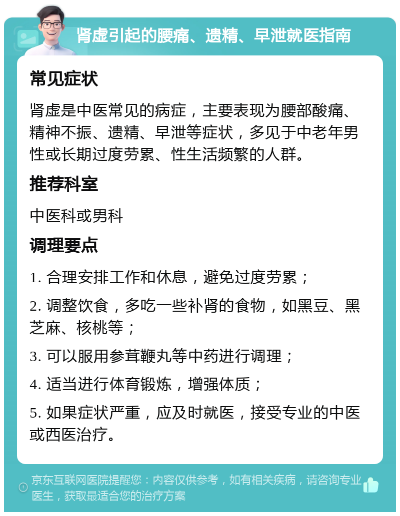 肾虚引起的腰痛、遗精、早泄就医指南 常见症状 肾虚是中医常见的病症，主要表现为腰部酸痛、精神不振、遗精、早泄等症状，多见于中老年男性或长期过度劳累、性生活频繁的人群。 推荐科室 中医科或男科 调理要点 1. 合理安排工作和休息，避免过度劳累； 2. 调整饮食，多吃一些补肾的食物，如黑豆、黑芝麻、核桃等； 3. 可以服用参茸鞭丸等中药进行调理； 4. 适当进行体育锻炼，增强体质； 5. 如果症状严重，应及时就医，接受专业的中医或西医治疗。