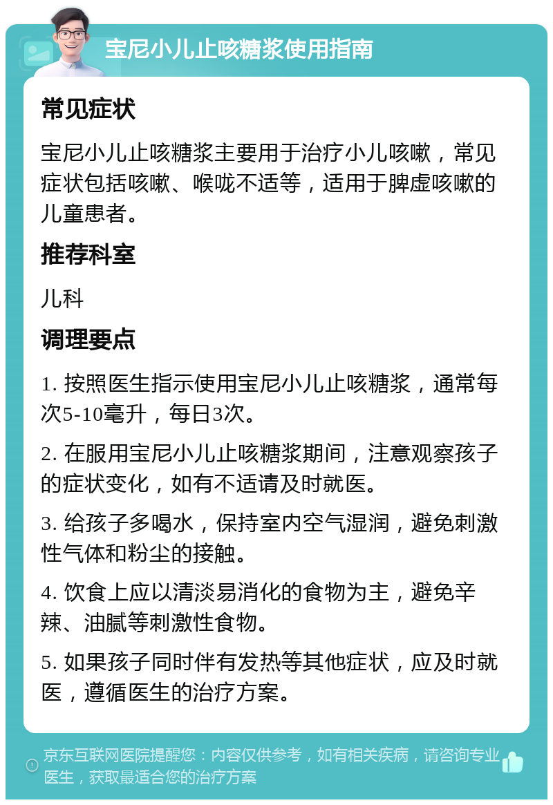 宝尼小儿止咳糖浆使用指南 常见症状 宝尼小儿止咳糖浆主要用于治疗小儿咳嗽，常见症状包括咳嗽、喉咙不适等，适用于脾虚咳嗽的儿童患者。 推荐科室 儿科 调理要点 1. 按照医生指示使用宝尼小儿止咳糖浆，通常每次5-10毫升，每日3次。 2. 在服用宝尼小儿止咳糖浆期间，注意观察孩子的症状变化，如有不适请及时就医。 3. 给孩子多喝水，保持室内空气湿润，避免刺激性气体和粉尘的接触。 4. 饮食上应以清淡易消化的食物为主，避免辛辣、油腻等刺激性食物。 5. 如果孩子同时伴有发热等其他症状，应及时就医，遵循医生的治疗方案。