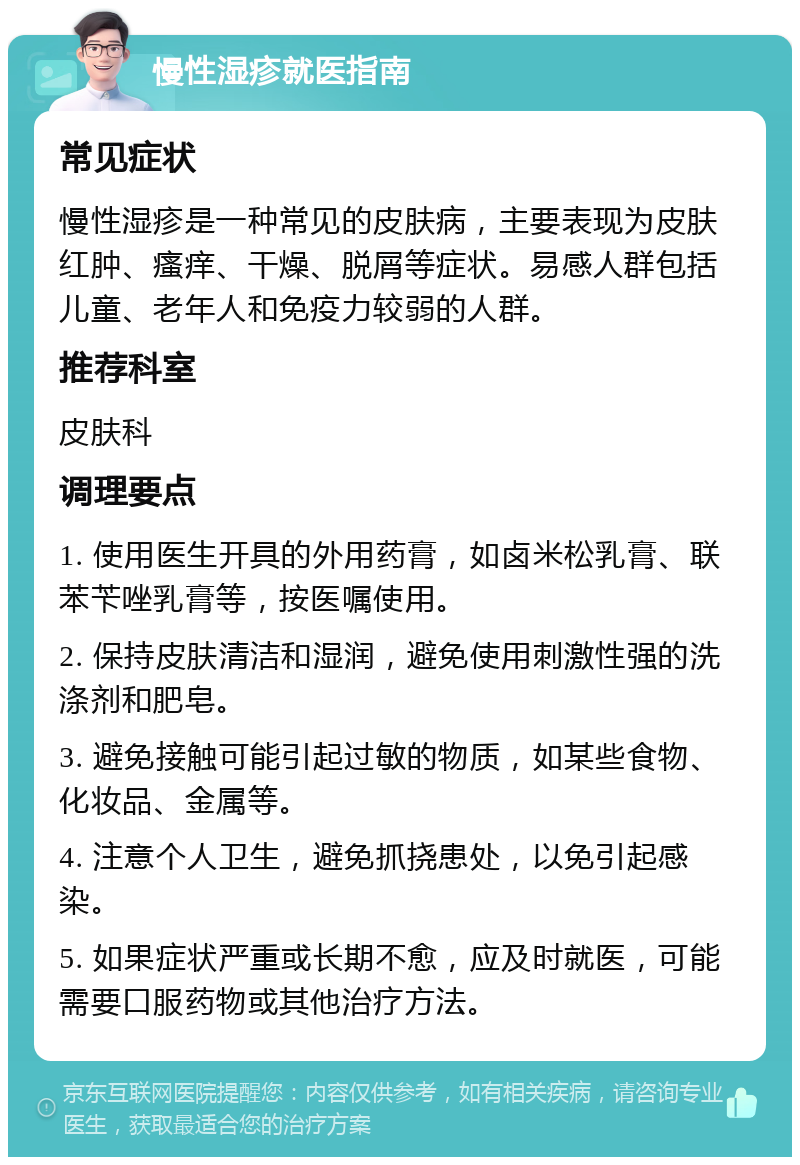 慢性湿疹就医指南 常见症状 慢性湿疹是一种常见的皮肤病，主要表现为皮肤红肿、瘙痒、干燥、脱屑等症状。易感人群包括儿童、老年人和免疫力较弱的人群。 推荐科室 皮肤科 调理要点 1. 使用医生开具的外用药膏，如卤米松乳膏、联苯苄唑乳膏等，按医嘱使用。 2. 保持皮肤清洁和湿润，避免使用刺激性强的洗涤剂和肥皂。 3. 避免接触可能引起过敏的物质，如某些食物、化妆品、金属等。 4. 注意个人卫生，避免抓挠患处，以免引起感染。 5. 如果症状严重或长期不愈，应及时就医，可能需要口服药物或其他治疗方法。