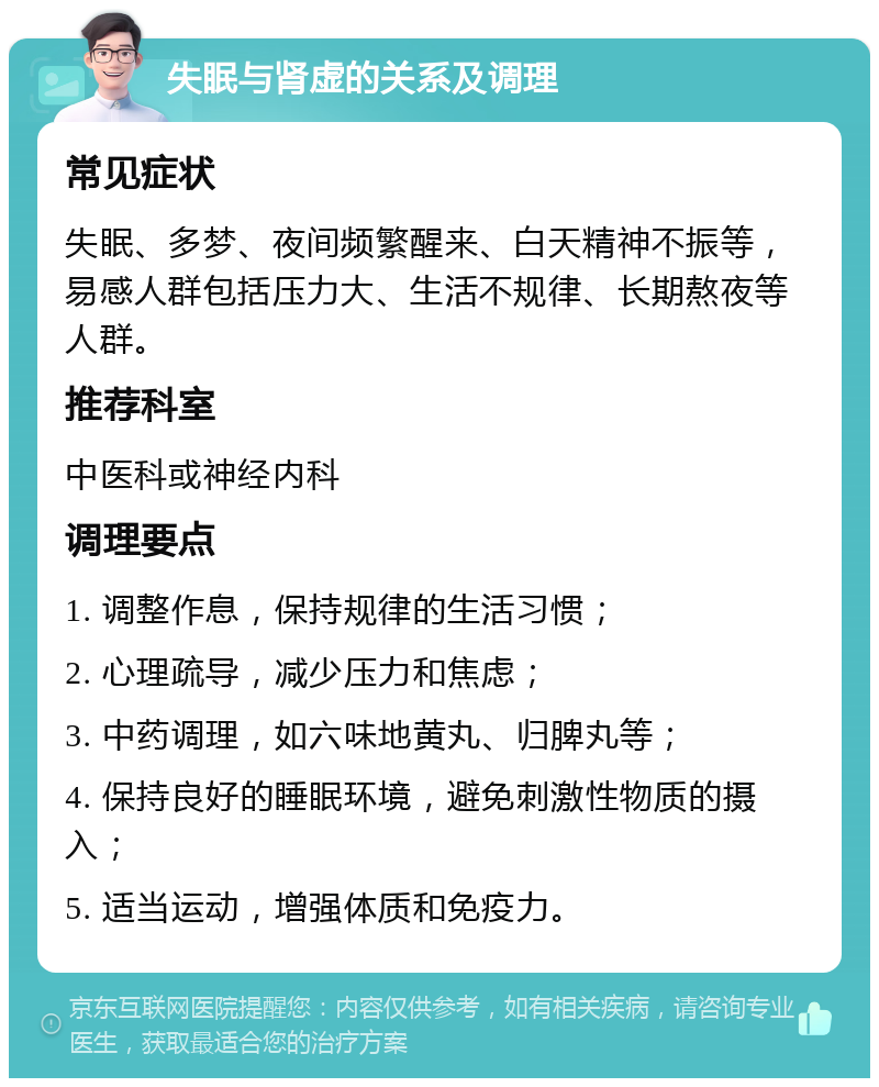 失眠与肾虚的关系及调理 常见症状 失眠、多梦、夜间频繁醒来、白天精神不振等，易感人群包括压力大、生活不规律、长期熬夜等人群。 推荐科室 中医科或神经内科 调理要点 1. 调整作息，保持规律的生活习惯； 2. 心理疏导，减少压力和焦虑； 3. 中药调理，如六味地黄丸、归脾丸等； 4. 保持良好的睡眠环境，避免刺激性物质的摄入； 5. 适当运动，增强体质和免疫力。