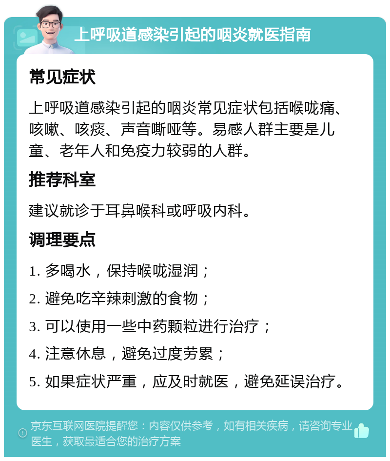 上呼吸道感染引起的咽炎就医指南 常见症状 上呼吸道感染引起的咽炎常见症状包括喉咙痛、咳嗽、咳痰、声音嘶哑等。易感人群主要是儿童、老年人和免疫力较弱的人群。 推荐科室 建议就诊于耳鼻喉科或呼吸内科。 调理要点 1. 多喝水，保持喉咙湿润； 2. 避免吃辛辣刺激的食物； 3. 可以使用一些中药颗粒进行治疗； 4. 注意休息，避免过度劳累； 5. 如果症状严重，应及时就医，避免延误治疗。