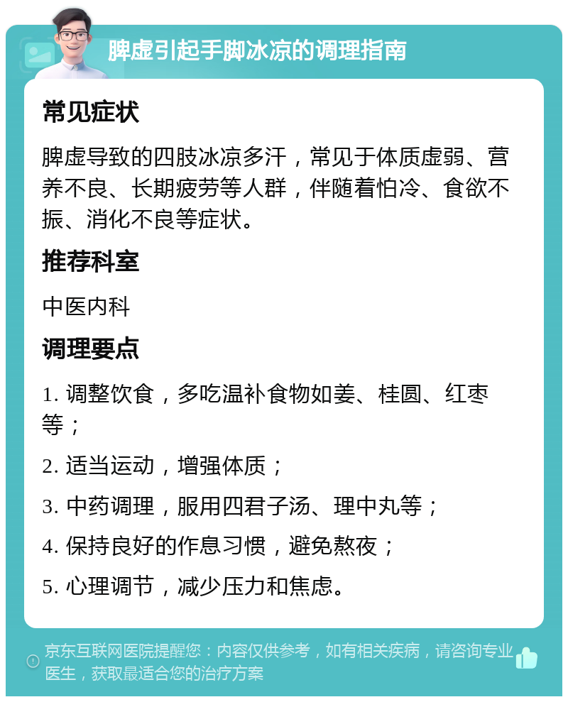 脾虚引起手脚冰凉的调理指南 常见症状 脾虚导致的四肢冰凉多汗，常见于体质虚弱、营养不良、长期疲劳等人群，伴随着怕冷、食欲不振、消化不良等症状。 推荐科室 中医内科 调理要点 1. 调整饮食，多吃温补食物如姜、桂圆、红枣等； 2. 适当运动，增强体质； 3. 中药调理，服用四君子汤、理中丸等； 4. 保持良好的作息习惯，避免熬夜； 5. 心理调节，减少压力和焦虑。