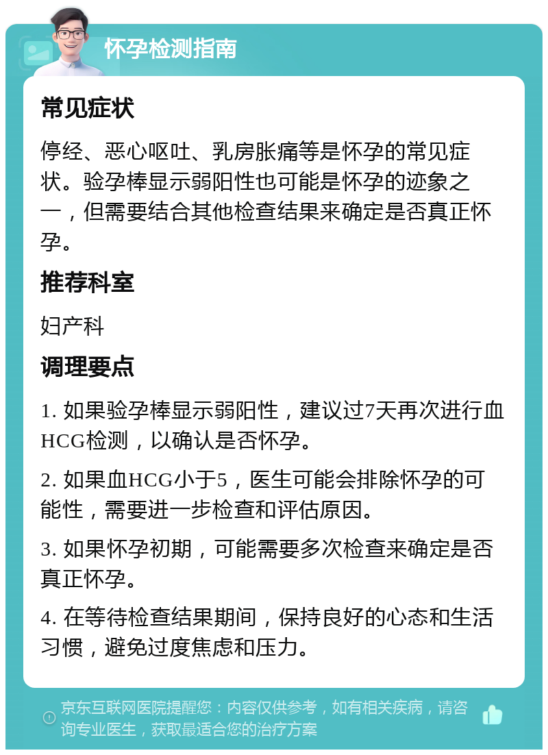 怀孕检测指南 常见症状 停经、恶心呕吐、乳房胀痛等是怀孕的常见症状。验孕棒显示弱阳性也可能是怀孕的迹象之一，但需要结合其他检查结果来确定是否真正怀孕。 推荐科室 妇产科 调理要点 1. 如果验孕棒显示弱阳性，建议过7天再次进行血HCG检测，以确认是否怀孕。 2. 如果血HCG小于5，医生可能会排除怀孕的可能性，需要进一步检查和评估原因。 3. 如果怀孕初期，可能需要多次检查来确定是否真正怀孕。 4. 在等待检查结果期间，保持良好的心态和生活习惯，避免过度焦虑和压力。