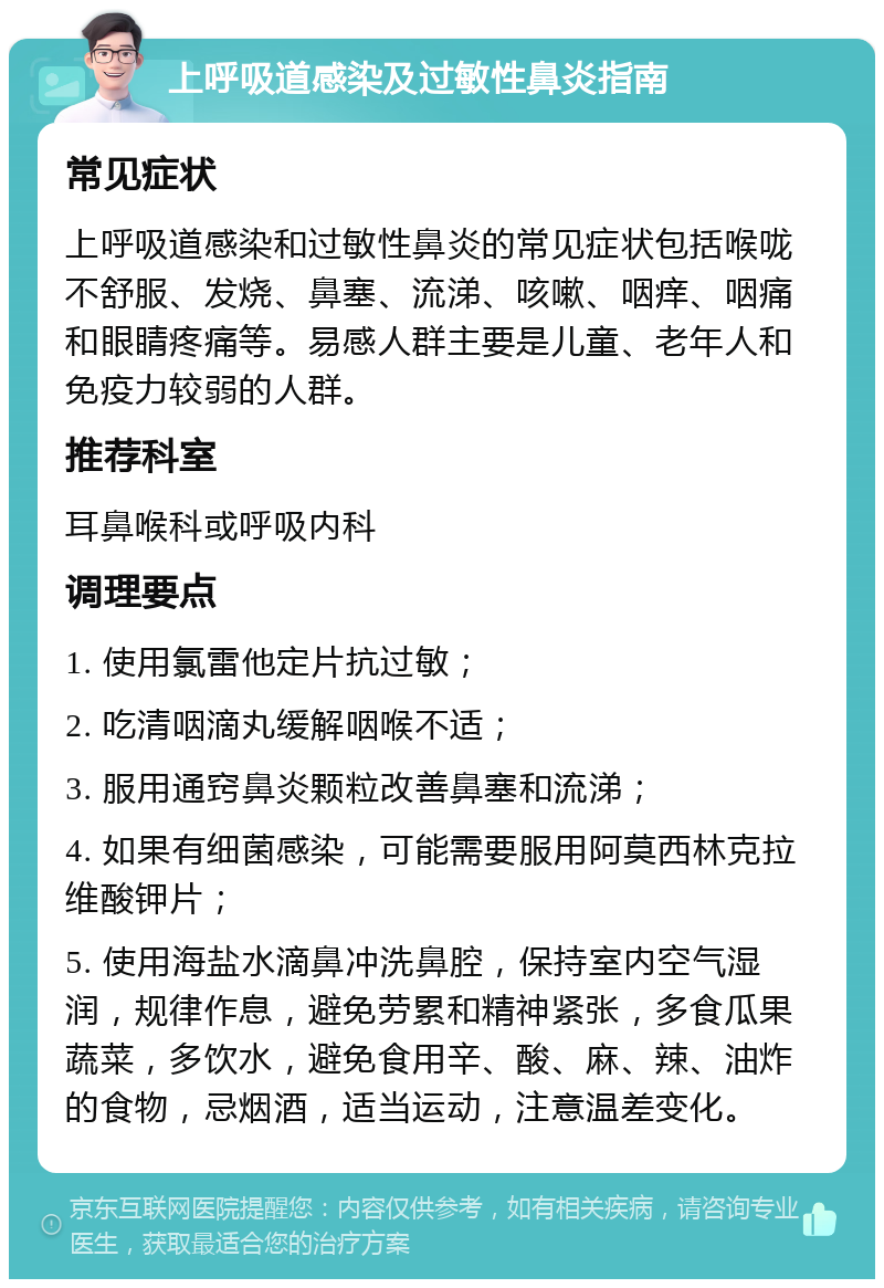 上呼吸道感染及过敏性鼻炎指南 常见症状 上呼吸道感染和过敏性鼻炎的常见症状包括喉咙不舒服、发烧、鼻塞、流涕、咳嗽、咽痒、咽痛和眼睛疼痛等。易感人群主要是儿童、老年人和免疫力较弱的人群。 推荐科室 耳鼻喉科或呼吸内科 调理要点 1. 使用氯雷他定片抗过敏； 2. 吃清咽滴丸缓解咽喉不适； 3. 服用通窍鼻炎颗粒改善鼻塞和流涕； 4. 如果有细菌感染，可能需要服用阿莫西林克拉维酸钾片； 5. 使用海盐水滴鼻冲洗鼻腔，保持室内空气湿润，规律作息，避免劳累和精神紧张，多食瓜果蔬菜，多饮水，避免食用辛、酸、麻、辣、油炸的食物，忌烟酒，适当运动，注意温差变化。