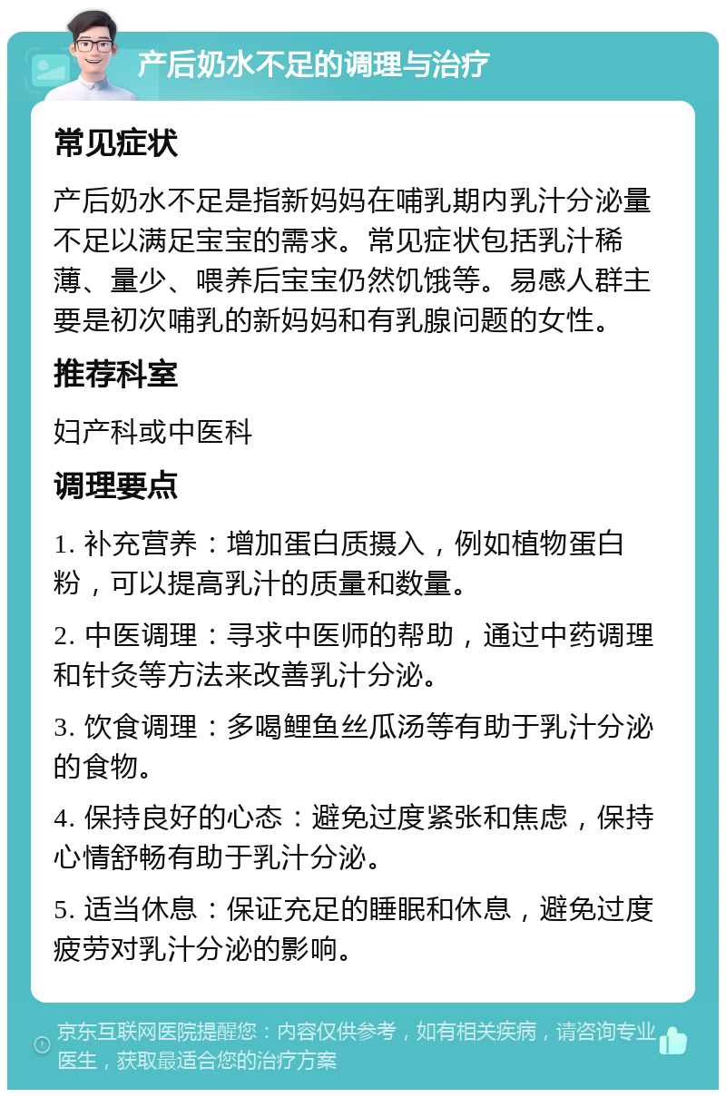 产后奶水不足的调理与治疗 常见症状 产后奶水不足是指新妈妈在哺乳期内乳汁分泌量不足以满足宝宝的需求。常见症状包括乳汁稀薄、量少、喂养后宝宝仍然饥饿等。易感人群主要是初次哺乳的新妈妈和有乳腺问题的女性。 推荐科室 妇产科或中医科 调理要点 1. 补充营养：增加蛋白质摄入，例如植物蛋白粉，可以提高乳汁的质量和数量。 2. 中医调理：寻求中医师的帮助，通过中药调理和针灸等方法来改善乳汁分泌。 3. 饮食调理：多喝鲤鱼丝瓜汤等有助于乳汁分泌的食物。 4. 保持良好的心态：避免过度紧张和焦虑，保持心情舒畅有助于乳汁分泌。 5. 适当休息：保证充足的睡眠和休息，避免过度疲劳对乳汁分泌的影响。