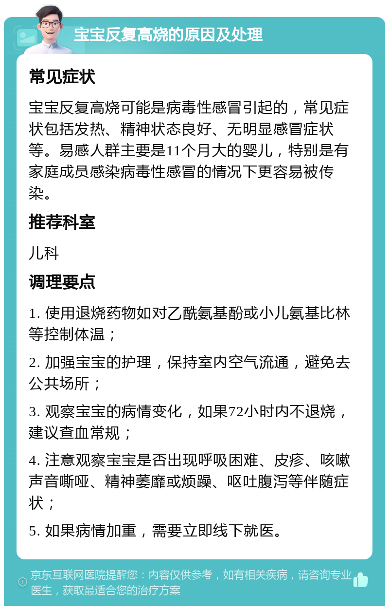 宝宝反复高烧的原因及处理 常见症状 宝宝反复高烧可能是病毒性感冒引起的，常见症状包括发热、精神状态良好、无明显感冒症状等。易感人群主要是11个月大的婴儿，特别是有家庭成员感染病毒性感冒的情况下更容易被传染。 推荐科室 儿科 调理要点 1. 使用退烧药物如对乙酰氨基酚或小儿氨基比林等控制体温； 2. 加强宝宝的护理，保持室内空气流通，避免去公共场所； 3. 观察宝宝的病情变化，如果72小时内不退烧，建议查血常规； 4. 注意观察宝宝是否出现呼吸困难、皮疹、咳嗽声音嘶哑、精神萎靡或烦躁、呕吐腹泻等伴随症状； 5. 如果病情加重，需要立即线下就医。