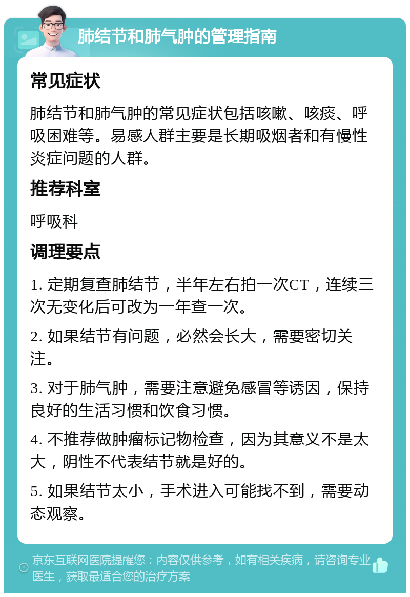 肺结节和肺气肿的管理指南 常见症状 肺结节和肺气肿的常见症状包括咳嗽、咳痰、呼吸困难等。易感人群主要是长期吸烟者和有慢性炎症问题的人群。 推荐科室 呼吸科 调理要点 1. 定期复查肺结节，半年左右拍一次CT，连续三次无变化后可改为一年查一次。 2. 如果结节有问题，必然会长大，需要密切关注。 3. 对于肺气肿，需要注意避免感冒等诱因，保持良好的生活习惯和饮食习惯。 4. 不推荐做肿瘤标记物检查，因为其意义不是太大，阴性不代表结节就是好的。 5. 如果结节太小，手术进入可能找不到，需要动态观察。