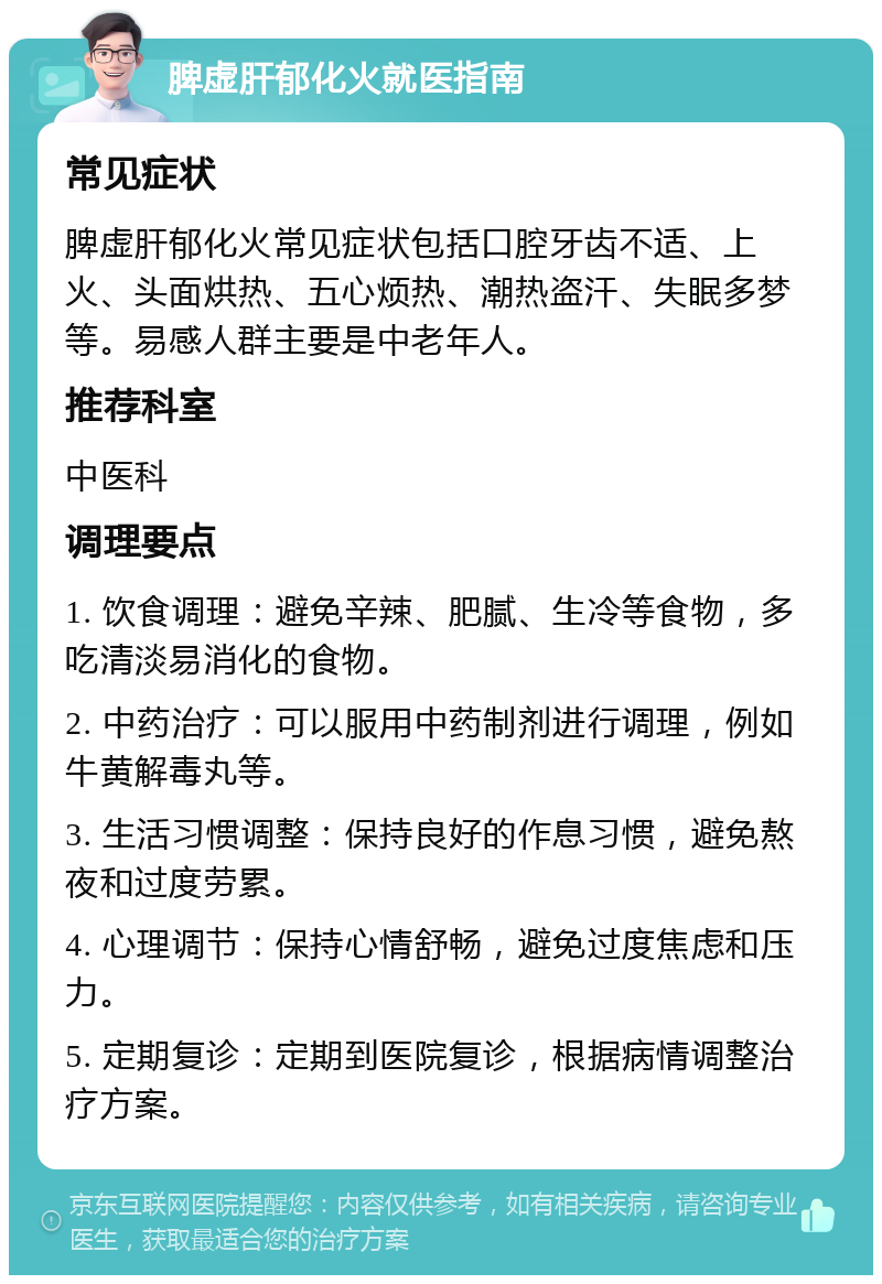 脾虚肝郁化火就医指南 常见症状 脾虚肝郁化火常见症状包括口腔牙齿不适、上火、头面烘热、五心烦热、潮热盗汗、失眠多梦等。易感人群主要是中老年人。 推荐科室 中医科 调理要点 1. 饮食调理：避免辛辣、肥腻、生冷等食物，多吃清淡易消化的食物。 2. 中药治疗：可以服用中药制剂进行调理，例如牛黄解毒丸等。 3. 生活习惯调整：保持良好的作息习惯，避免熬夜和过度劳累。 4. 心理调节：保持心情舒畅，避免过度焦虑和压力。 5. 定期复诊：定期到医院复诊，根据病情调整治疗方案。