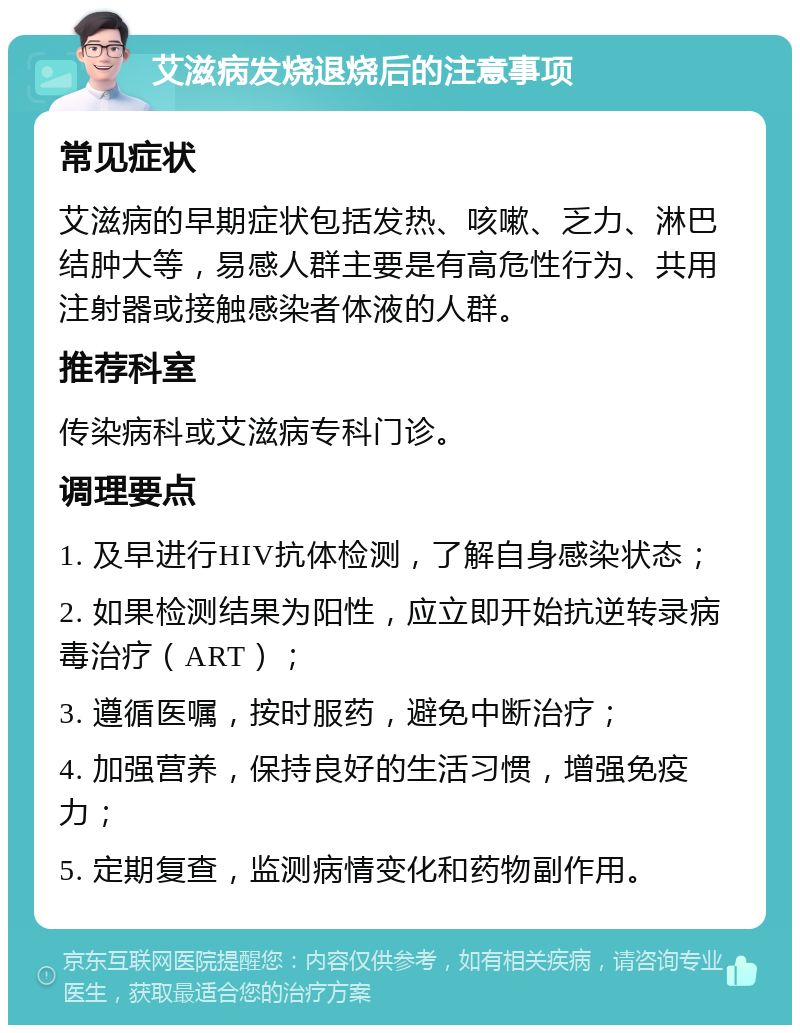 艾滋病发烧退烧后的注意事项 常见症状 艾滋病的早期症状包括发热、咳嗽、乏力、淋巴结肿大等，易感人群主要是有高危性行为、共用注射器或接触感染者体液的人群。 推荐科室 传染病科或艾滋病专科门诊。 调理要点 1. 及早进行HIV抗体检测，了解自身感染状态； 2. 如果检测结果为阳性，应立即开始抗逆转录病毒治疗（ART）； 3. 遵循医嘱，按时服药，避免中断治疗； 4. 加强营养，保持良好的生活习惯，增强免疫力； 5. 定期复查，监测病情变化和药物副作用。