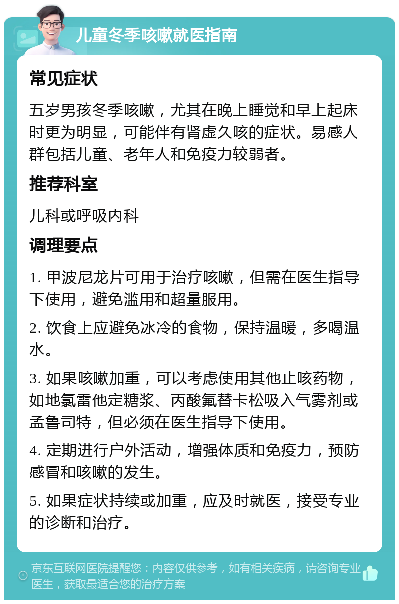 儿童冬季咳嗽就医指南 常见症状 五岁男孩冬季咳嗽，尤其在晚上睡觉和早上起床时更为明显，可能伴有肾虚久咳的症状。易感人群包括儿童、老年人和免疫力较弱者。 推荐科室 儿科或呼吸内科 调理要点 1. 甲波尼龙片可用于治疗咳嗽，但需在医生指导下使用，避免滥用和超量服用。 2. 饮食上应避免冰冷的食物，保持温暖，多喝温水。 3. 如果咳嗽加重，可以考虑使用其他止咳药物，如地氯雷他定糖浆、丙酸氟替卡松吸入气雾剂或孟鲁司特，但必须在医生指导下使用。 4. 定期进行户外活动，增强体质和免疫力，预防感冒和咳嗽的发生。 5. 如果症状持续或加重，应及时就医，接受专业的诊断和治疗。