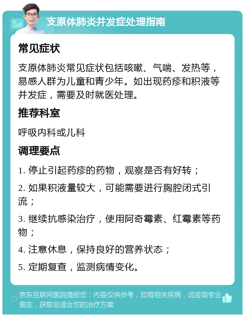 支原体肺炎并发症处理指南 常见症状 支原体肺炎常见症状包括咳嗽、气喘、发热等，易感人群为儿童和青少年。如出现药疹和积液等并发症，需要及时就医处理。 推荐科室 呼吸内科或儿科 调理要点 1. 停止引起药疹的药物，观察是否有好转； 2. 如果积液量较大，可能需要进行胸腔闭式引流； 3. 继续抗感染治疗，使用阿奇霉素、红霉素等药物； 4. 注意休息，保持良好的营养状态； 5. 定期复查，监测病情变化。