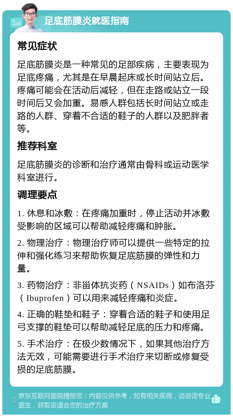 足底筋膜炎就医指南 常见症状 足底筋膜炎是一种常见的足部疾病，主要表现为足底疼痛，尤其是在早晨起床或长时间站立后。疼痛可能会在活动后减轻，但在走路或站立一段时间后又会加重。易感人群包括长时间站立或走路的人群、穿着不合适的鞋子的人群以及肥胖者等。 推荐科室 足底筋膜炎的诊断和治疗通常由骨科或运动医学科室进行。 调理要点 1. 休息和冰敷：在疼痛加重时，停止活动并冰敷受影响的区域可以帮助减轻疼痛和肿胀。 2. 物理治疗：物理治疗师可以提供一些特定的拉伸和强化练习来帮助恢复足底筋膜的弹性和力量。 3. 药物治疗：非甾体抗炎药（NSAIDs）如布洛芬（Ibuprofen）可以用来减轻疼痛和炎症。 4. 正确的鞋垫和鞋子：穿着合适的鞋子和使用足弓支撑的鞋垫可以帮助减轻足底的压力和疼痛。 5. 手术治疗：在极少数情况下，如果其他治疗方法无效，可能需要进行手术治疗来切断或修复受损的足底筋膜。