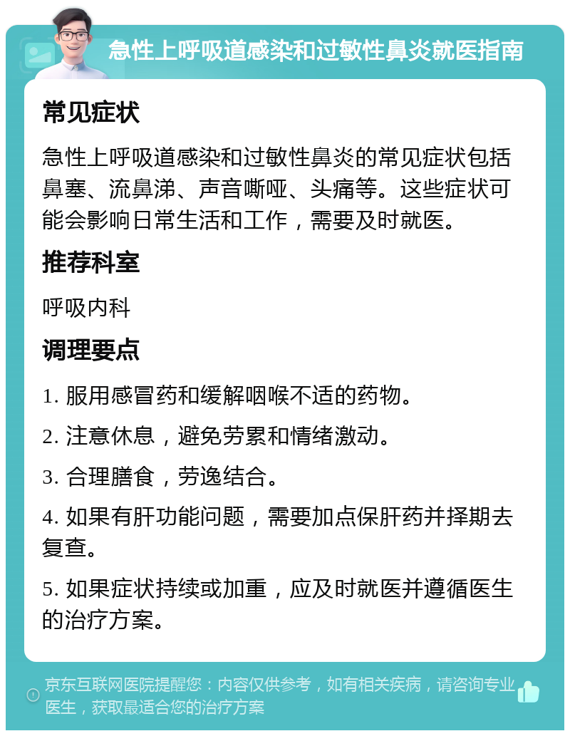 急性上呼吸道感染和过敏性鼻炎就医指南 常见症状 急性上呼吸道感染和过敏性鼻炎的常见症状包括鼻塞、流鼻涕、声音嘶哑、头痛等。这些症状可能会影响日常生活和工作，需要及时就医。 推荐科室 呼吸内科 调理要点 1. 服用感冒药和缓解咽喉不适的药物。 2. 注意休息，避免劳累和情绪激动。 3. 合理膳食，劳逸结合。 4. 如果有肝功能问题，需要加点保肝药并择期去复查。 5. 如果症状持续或加重，应及时就医并遵循医生的治疗方案。