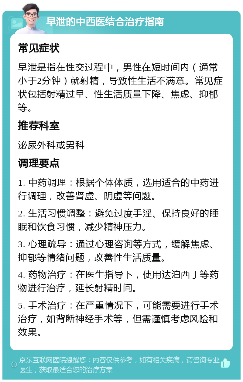 早泄的中西医结合治疗指南 常见症状 早泄是指在性交过程中，男性在短时间内（通常小于2分钟）就射精，导致性生活不满意。常见症状包括射精过早、性生活质量下降、焦虑、抑郁等。 推荐科室 泌尿外科或男科 调理要点 1. 中药调理：根据个体体质，选用适合的中药进行调理，改善肾虚、阴虚等问题。 2. 生活习惯调整：避免过度手淫、保持良好的睡眠和饮食习惯，减少精神压力。 3. 心理疏导：通过心理咨询等方式，缓解焦虑、抑郁等情绪问题，改善性生活质量。 4. 药物治疗：在医生指导下，使用达泊西丁等药物进行治疗，延长射精时间。 5. 手术治疗：在严重情况下，可能需要进行手术治疗，如背断神经手术等，但需谨慎考虑风险和效果。