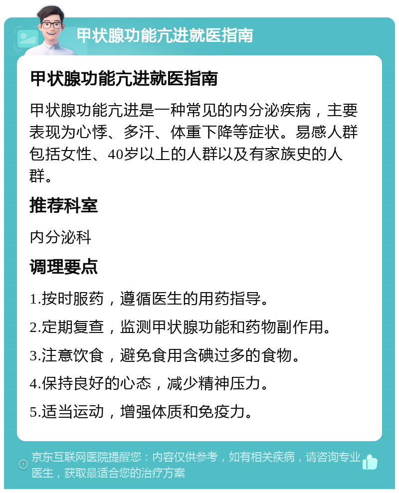 甲状腺功能亢进就医指南 甲状腺功能亢进就医指南 甲状腺功能亢进是一种常见的内分泌疾病，主要表现为心悸、多汗、体重下降等症状。易感人群包括女性、40岁以上的人群以及有家族史的人群。 推荐科室 内分泌科 调理要点 1.按时服药，遵循医生的用药指导。 2.定期复查，监测甲状腺功能和药物副作用。 3.注意饮食，避免食用含碘过多的食物。 4.保持良好的心态，减少精神压力。 5.适当运动，增强体质和免疫力。