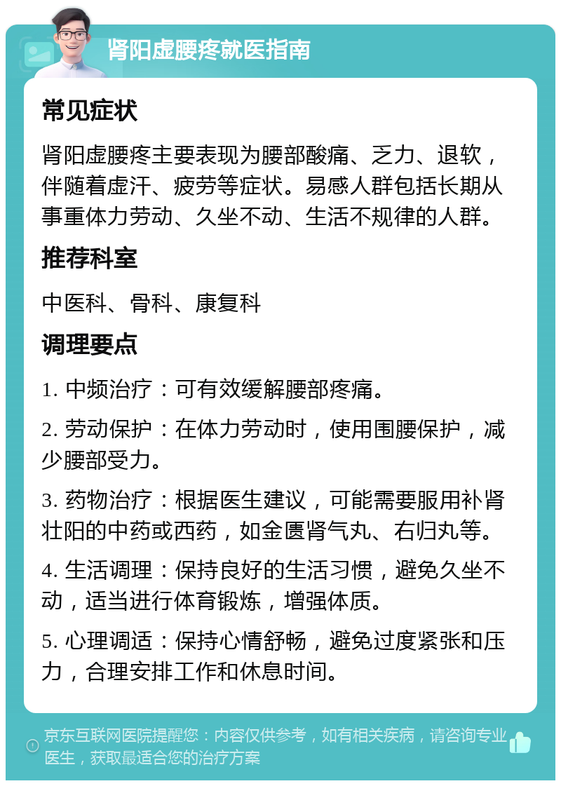 肾阳虚腰疼就医指南 常见症状 肾阳虚腰疼主要表现为腰部酸痛、乏力、退软，伴随着虚汗、疲劳等症状。易感人群包括长期从事重体力劳动、久坐不动、生活不规律的人群。 推荐科室 中医科、骨科、康复科 调理要点 1. 中频治疗：可有效缓解腰部疼痛。 2. 劳动保护：在体力劳动时，使用围腰保护，减少腰部受力。 3. 药物治疗：根据医生建议，可能需要服用补肾壮阳的中药或西药，如金匮肾气丸、右归丸等。 4. 生活调理：保持良好的生活习惯，避免久坐不动，适当进行体育锻炼，增强体质。 5. 心理调适：保持心情舒畅，避免过度紧张和压力，合理安排工作和休息时间。