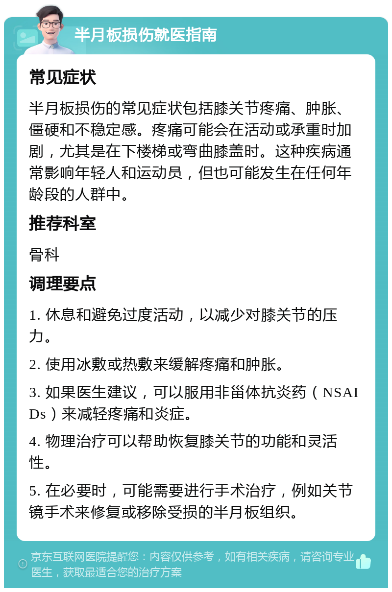 半月板损伤就医指南 常见症状 半月板损伤的常见症状包括膝关节疼痛、肿胀、僵硬和不稳定感。疼痛可能会在活动或承重时加剧，尤其是在下楼梯或弯曲膝盖时。这种疾病通常影响年轻人和运动员，但也可能发生在任何年龄段的人群中。 推荐科室 骨科 调理要点 1. 休息和避免过度活动，以减少对膝关节的压力。 2. 使用冰敷或热敷来缓解疼痛和肿胀。 3. 如果医生建议，可以服用非甾体抗炎药（NSAIDs）来减轻疼痛和炎症。 4. 物理治疗可以帮助恢复膝关节的功能和灵活性。 5. 在必要时，可能需要进行手术治疗，例如关节镜手术来修复或移除受损的半月板组织。