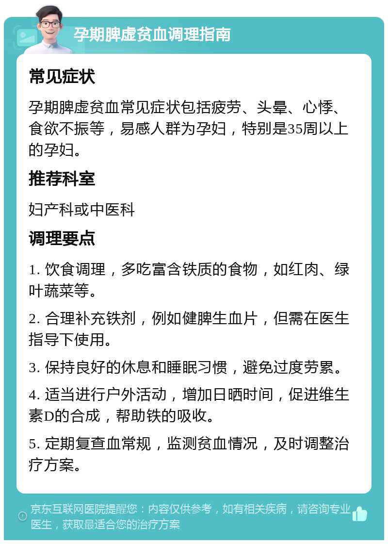 孕期脾虚贫血调理指南 常见症状 孕期脾虚贫血常见症状包括疲劳、头晕、心悸、食欲不振等，易感人群为孕妇，特别是35周以上的孕妇。 推荐科室 妇产科或中医科 调理要点 1. 饮食调理，多吃富含铁质的食物，如红肉、绿叶蔬菜等。 2. 合理补充铁剂，例如健脾生血片，但需在医生指导下使用。 3. 保持良好的休息和睡眠习惯，避免过度劳累。 4. 适当进行户外活动，增加日晒时间，促进维生素D的合成，帮助铁的吸收。 5. 定期复查血常规，监测贫血情况，及时调整治疗方案。