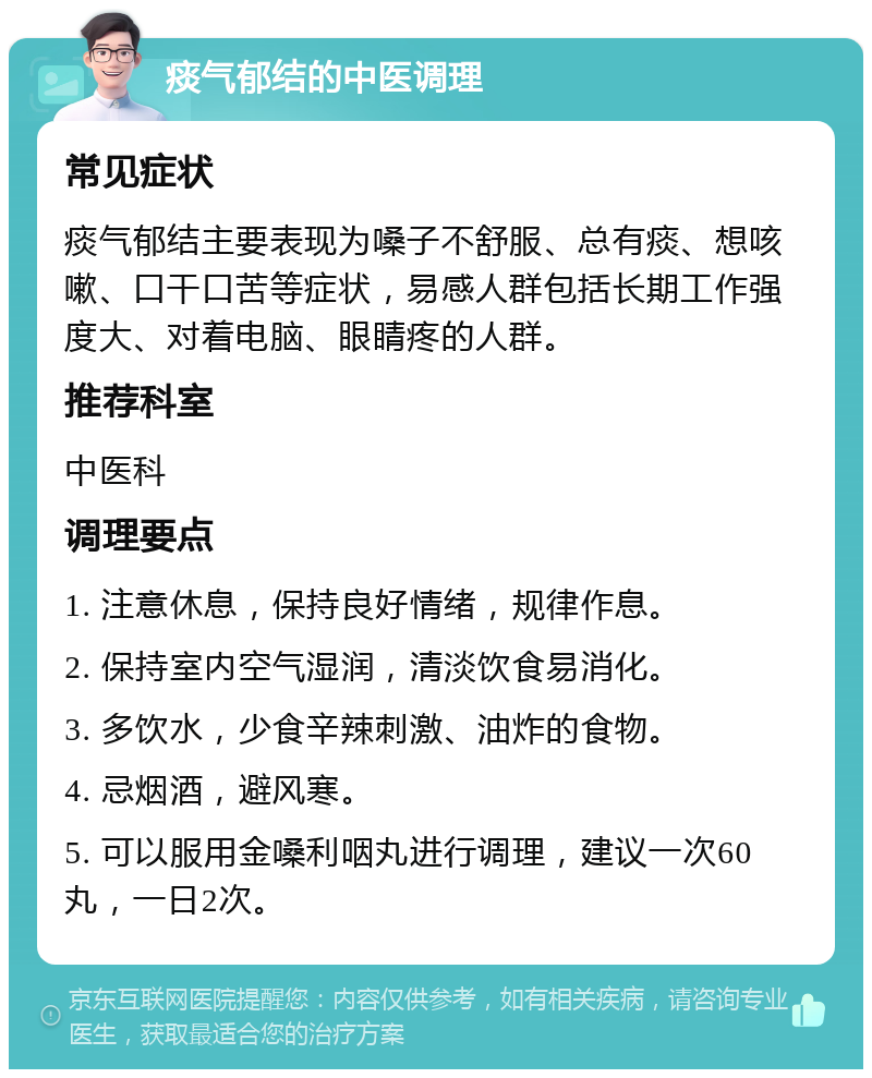 痰气郁结的中医调理 常见症状 痰气郁结主要表现为嗓子不舒服、总有痰、想咳嗽、口干口苦等症状，易感人群包括长期工作强度大、对着电脑、眼睛疼的人群。 推荐科室 中医科 调理要点 1. 注意休息，保持良好情绪，规律作息。 2. 保持室内空气湿润，清淡饮食易消化。 3. 多饮水，少食辛辣刺激、油炸的食物。 4. 忌烟酒，避风寒。 5. 可以服用金嗓利咽丸进行调理，建议一次60丸，一日2次。