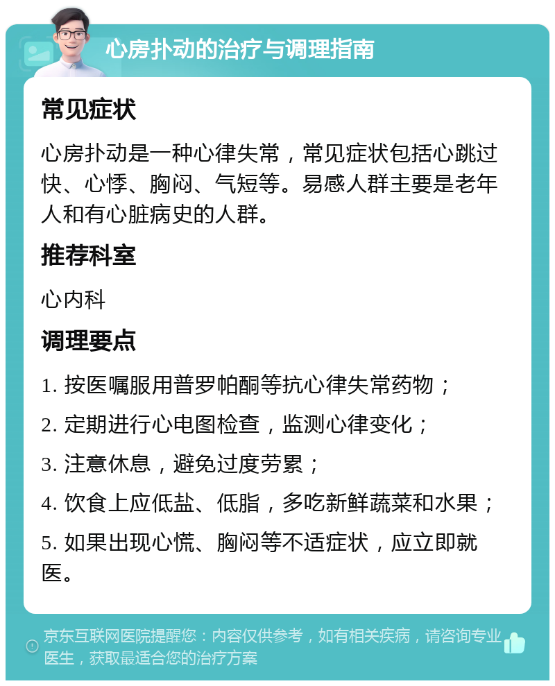 心房扑动的治疗与调理指南 常见症状 心房扑动是一种心律失常，常见症状包括心跳过快、心悸、胸闷、气短等。易感人群主要是老年人和有心脏病史的人群。 推荐科室 心内科 调理要点 1. 按医嘱服用普罗帕酮等抗心律失常药物； 2. 定期进行心电图检查，监测心律变化； 3. 注意休息，避免过度劳累； 4. 饮食上应低盐、低脂，多吃新鲜蔬菜和水果； 5. 如果出现心慌、胸闷等不适症状，应立即就医。