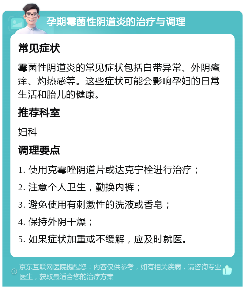 孕期霉菌性阴道炎的治疗与调理 常见症状 霉菌性阴道炎的常见症状包括白带异常、外阴瘙痒、灼热感等。这些症状可能会影响孕妇的日常生活和胎儿的健康。 推荐科室 妇科 调理要点 1. 使用克霉唑阴道片或达克宁栓进行治疗； 2. 注意个人卫生，勤换内裤； 3. 避免使用有刺激性的洗液或香皂； 4. 保持外阴干燥； 5. 如果症状加重或不缓解，应及时就医。