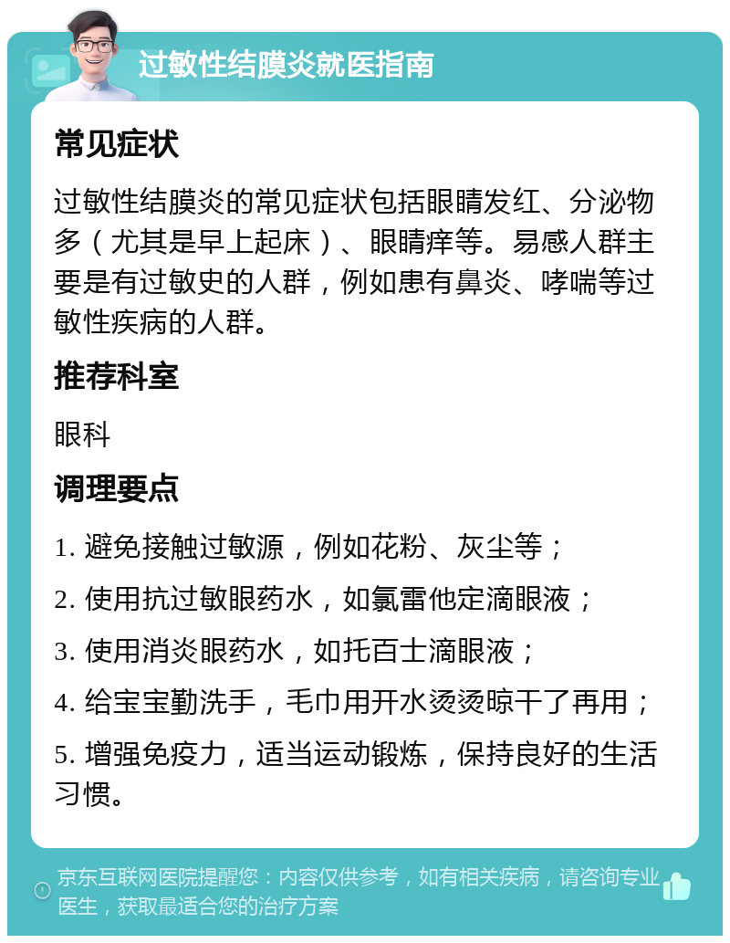 过敏性结膜炎就医指南 常见症状 过敏性结膜炎的常见症状包括眼睛发红、分泌物多（尤其是早上起床）、眼睛痒等。易感人群主要是有过敏史的人群，例如患有鼻炎、哮喘等过敏性疾病的人群。 推荐科室 眼科 调理要点 1. 避免接触过敏源，例如花粉、灰尘等； 2. 使用抗过敏眼药水，如氯雷他定滴眼液； 3. 使用消炎眼药水，如托百士滴眼液； 4. 给宝宝勤洗手，毛巾用开水烫烫晾干了再用； 5. 增强免疫力，适当运动锻炼，保持良好的生活习惯。